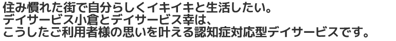 住み慣れた街で自分らしくイキイキと生活したい。デイサービス小倉は、こうしたご利用者様の思いを叶える認知症対応型デイサービスです。