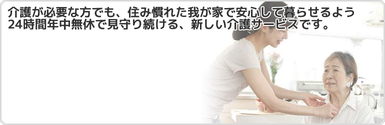 介護が必要な方でも住み慣れた我が家で安心して暮らせるよう24時間年中無休で見守り続ける新しい介護サービスです